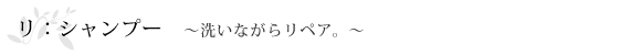 リ：シャンプー～洗いながらリペア。～