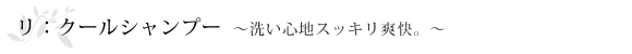 リ：クールシャンプー～洗い心地スッキリ爽快。～